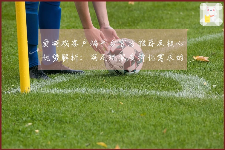 爱游戏客户端平台官方推荐及核心优势解析：满足玩家多样化需求的全新选择
