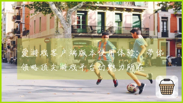 爱游戏客户端版本使用体验：带你领略顶尖游戏平台的魅力所在