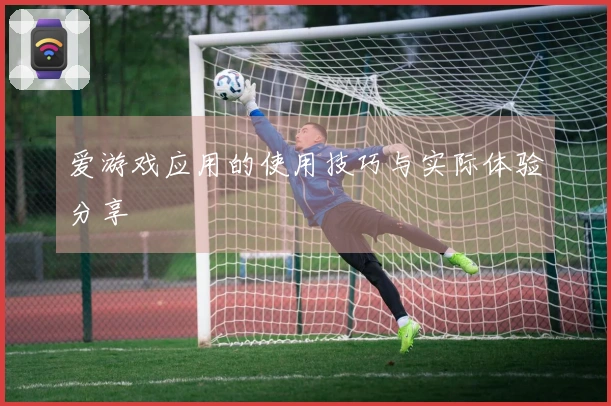 爱游戏应用的使用技巧与实际体验分享