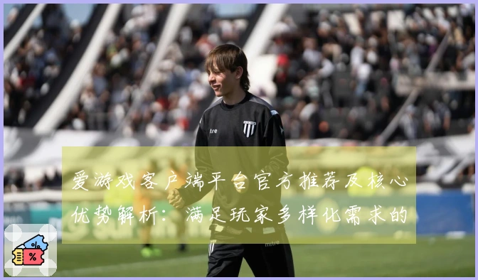 爱游戏客户端平台官方推荐及核心优势解析：满足玩家多样化需求的全新选择